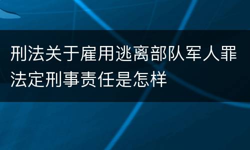刑法关于雇用逃离部队军人罪法定刑事责任是怎样