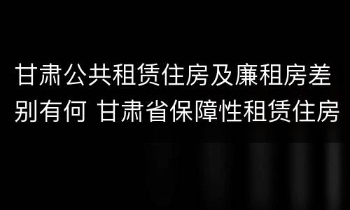 甘肃公共租赁住房及廉租房差别有何 甘肃省保障性租赁住房