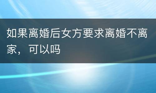 如果离婚后女方要求离婚不离家，可以吗