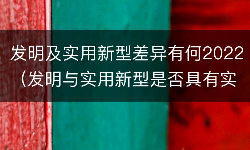 发明及实用新型差异有何2022（发明与实用新型是否具有实用性）