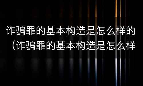 诈骗罪的基本构造是怎么样的（诈骗罪的基本构造是怎么样的呢）