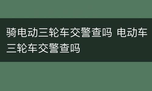 骑电动三轮车交警查吗 电动车三轮车交警查吗
