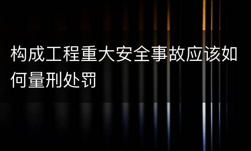 构成工程重大安全事故应该如何量刑处罚