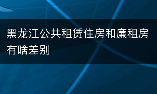 黑龙江公共租赁住房和廉租房有啥差别