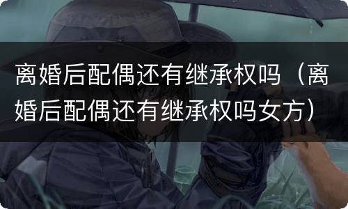 离婚后配偶还有继承权吗（离婚后配偶还有继承权吗女方）
