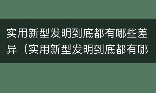 实用新型发明到底都有哪些差异（实用新型发明到底都有哪些差异呢）