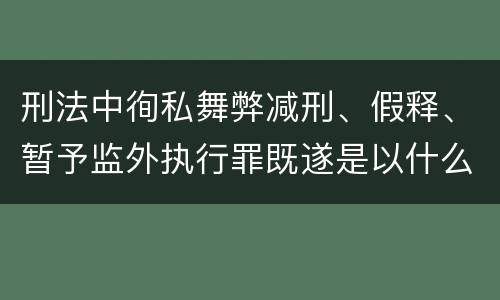 刑法中徇私舞弊减刑、假释、暂予监外执行罪既遂是以什么标准量刑的