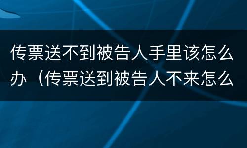 传票送不到被告人手里该怎么办（传票送到被告人不来怎么办）