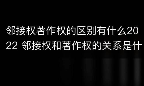 邻接权著作权的区别有什么2022 邻接权和著作权的关系是什么