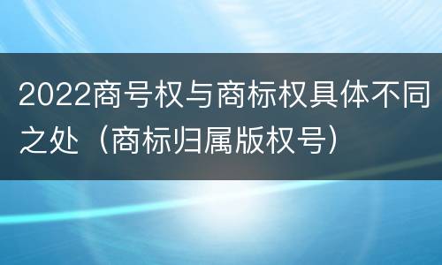 2022商号权与商标权具体不同之处（商标归属版权号）