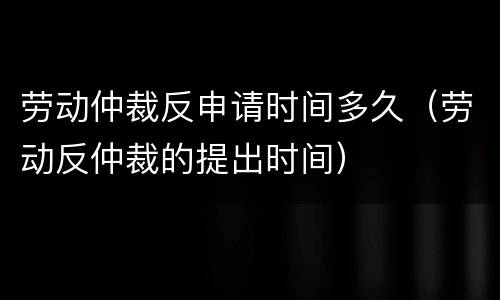 劳动仲裁反申请时间多久（劳动反仲裁的提出时间）