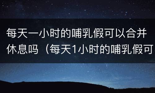 每天一小时的哺乳假可以合并休息吗（每天1小时的哺乳假可以合并使用吗?）