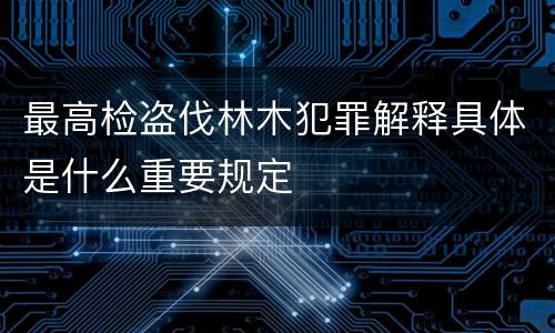 最高检盗伐林木犯罪解释具体是什么重要规定