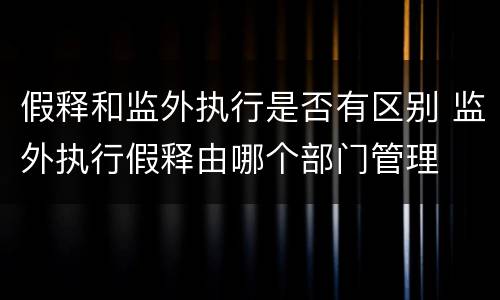 假释和监外执行是否有区别 监外执行假释由哪个部门管理