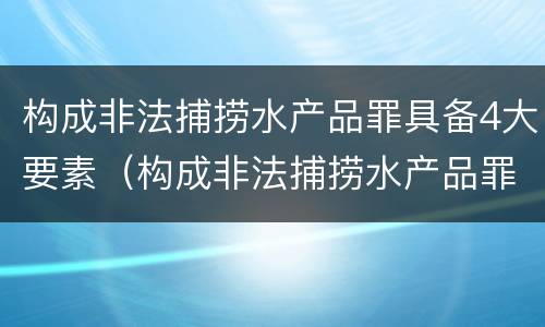 构成非法捕捞水产品罪具备4大要素（构成非法捕捞水产品罪具备4大要素有哪些）