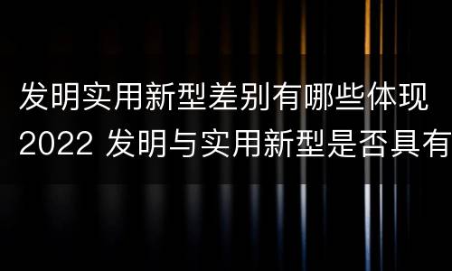 发明实用新型差别有哪些体现2022 发明与实用新型是否具有实用性