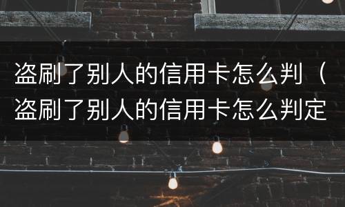 盗刷了别人的信用卡怎么判（盗刷了别人的信用卡怎么判定）
