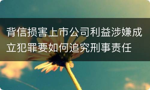 背信损害上市公司利益涉嫌成立犯罪要如何追究刑事责任