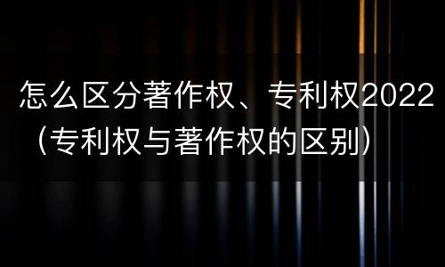 怎么区分著作权、专利权2022（专利权与著作权的区别）