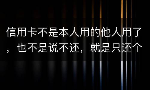 信用卡不是本人用的他人用了，也不是说不还，就是只还个现值