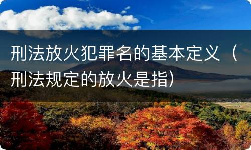 刑法放火犯罪名的基本定义（刑法规定的放火是指）