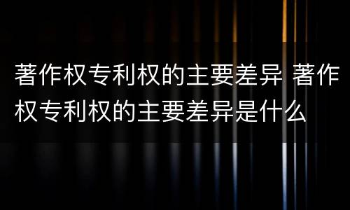 著作权专利权的主要差异 著作权专利权的主要差异是什么