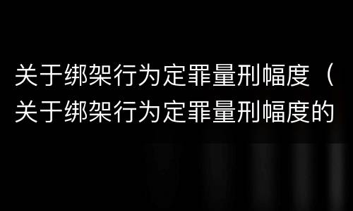 关于绑架行为定罪量刑幅度（关于绑架行为定罪量刑幅度的规定）
