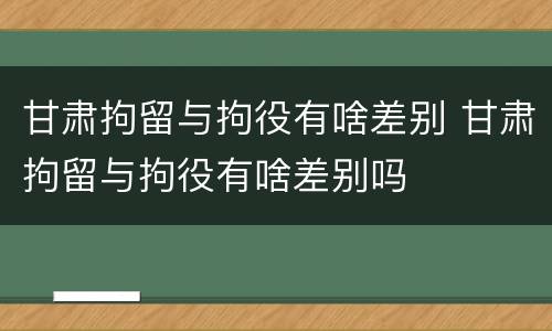 甘肃拘留与拘役有啥差别 甘肃拘留与拘役有啥差别吗