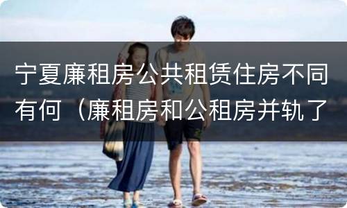 宁夏廉租房公共租赁住房不同有何（廉租房和公租房并轨了吗）