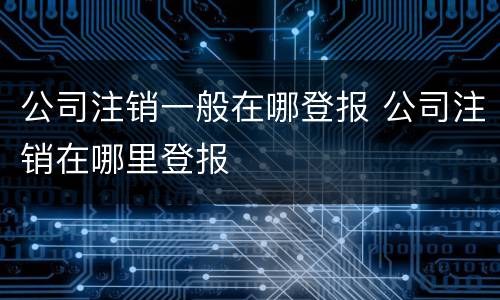 公司注销一般在哪登报 公司注销在哪里登报