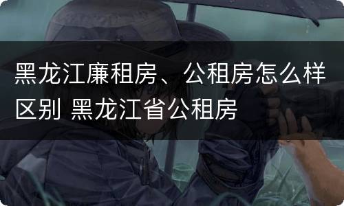 黑龙江廉租房、公租房怎么样区别 黑龙江省公租房
