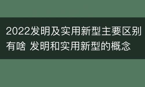 2022发明及实用新型主要区别有啥 发明和实用新型的概念