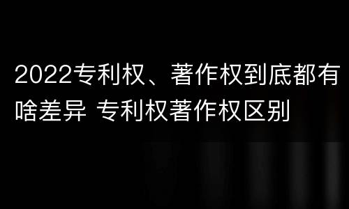 2022专利权、著作权到底都有啥差异 专利权著作权区别