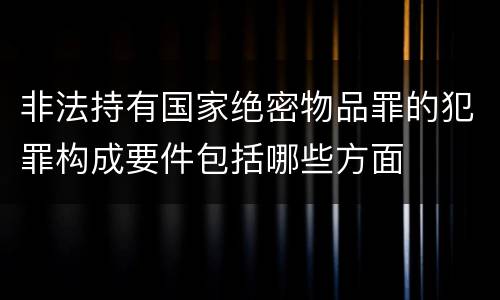 非法持有国家绝密物品罪的犯罪构成要件包括哪些方面