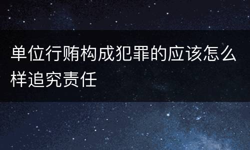 单位行贿构成犯罪的应该怎么样追究责任