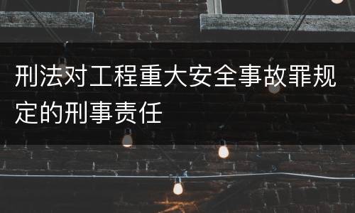 刑法对工程重大安全事故罪规定的刑事责任