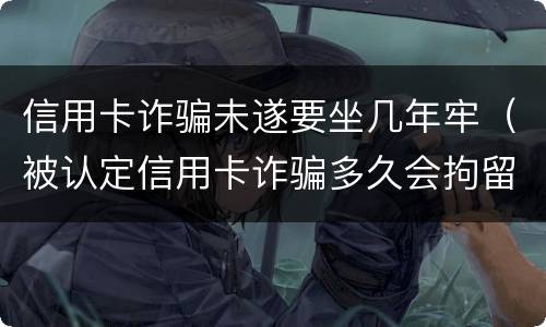 信用卡诈骗未遂要坐几年牢（被认定信用卡诈骗多久会拘留）