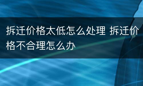 拆迁价格太低怎么处理 拆迁价格不合理怎么办