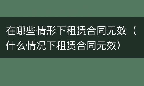 在哪些情形下租赁合同无效（什么情况下租赁合同无效）