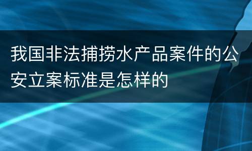 我国非法捕捞水产品案件的公安立案标准是怎样的