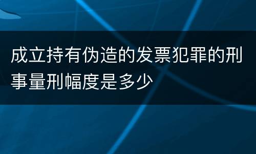 成立持有伪造的发票犯罪的刑事量刑幅度是多少