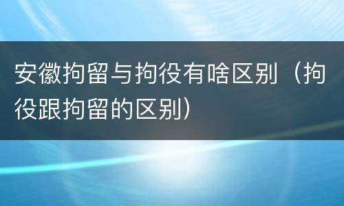 安徽拘留与拘役有啥区别（拘役跟拘留的区别）