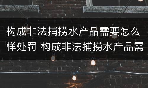 构成非法捕捞水产品需要怎么样处罚 构成非法捕捞水产品需要怎么样处罚呢
