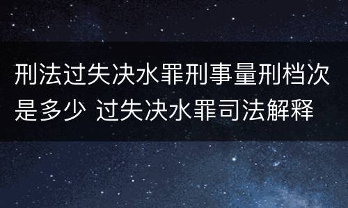 刑法过失决水罪刑事量刑档次是多少 过失决水罪司法解释