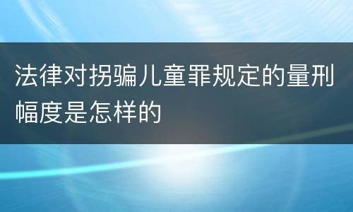 法律对拐骗儿童罪规定的量刑幅度是怎样的