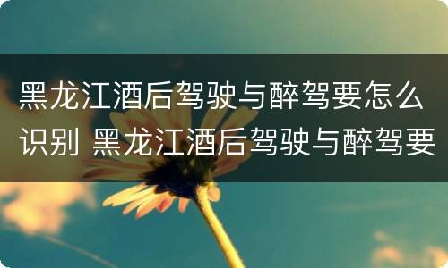 黑龙江酒后驾驶与醉驾要怎么识别 黑龙江酒后驾驶与醉驾要怎么识别驾驶证
