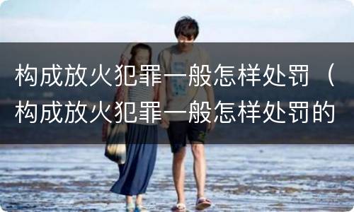 构成放火犯罪一般怎样处罚（构成放火犯罪一般怎样处罚的）