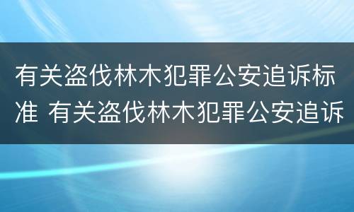 有关盗伐林木犯罪公安追诉标准 有关盗伐林木犯罪公安追诉标准最新