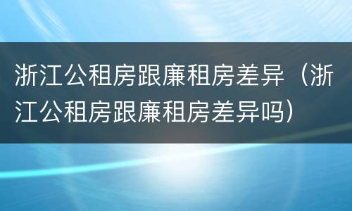 浙江公租房跟廉租房差异（浙江公租房跟廉租房差异吗）