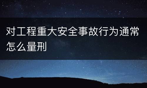 对工程重大安全事故行为通常怎么量刑